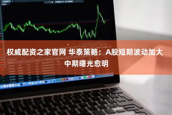权威配资之家官网 华泰策略：A股短期波动加大 中期曙光愈明