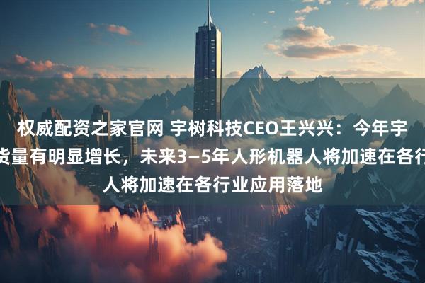 权威配资之家官网 宇树科技CEO王兴兴：今年宇树机器人出货量有明显增长，未来3—5年人形机器人将加速在各行业应用落地