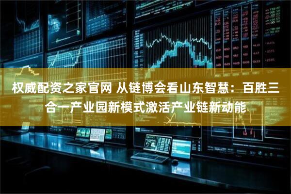 权威配资之家官网 从链博会看山东智慧：百胜三合一产业园新模式激活产业链新动能