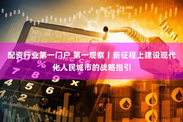 配资行业第一门户 第一观察丨新征程上建设现代化人民城市的战略指引