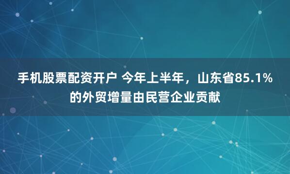 手机股票配资开户 今年上半年，山东省85.1%的外贸增量由民营企业贡献