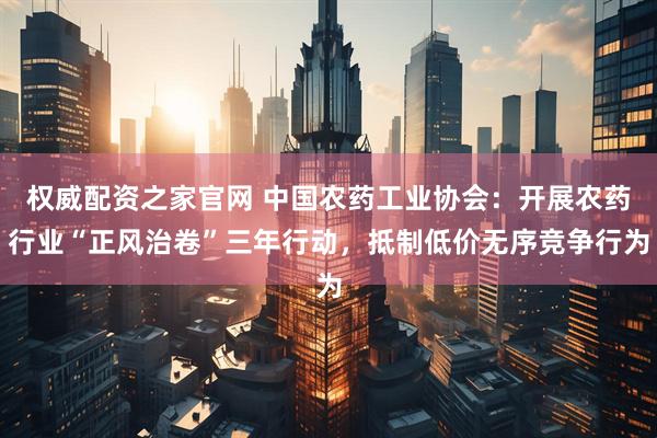 权威配资之家官网 中国农药工业协会：开展农药行业“正风治卷”三年行动，抵制低价无序竞争行为