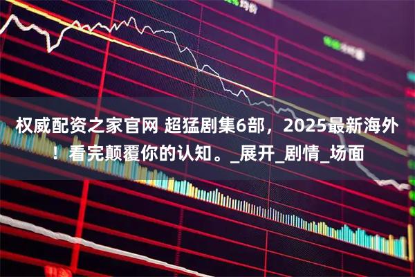 权威配资之家官网 超猛剧集6部，2025最新海外！看完颠覆你的认知。_展开_剧情_场面