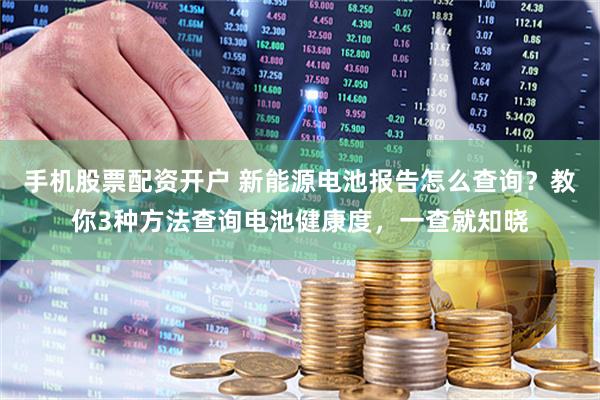 手机股票配资开户 新能源电池报告怎么查询？教你3种方法查询电池健康度，一查就知晓
