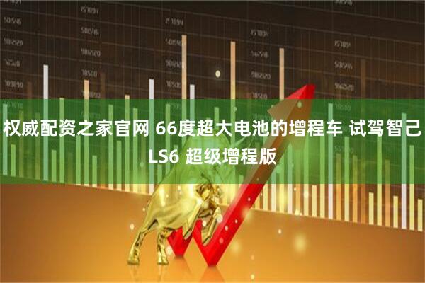权威配资之家官网 66度超大电池的增程车 试驾智己LS6 超级增程版