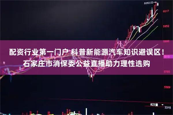 配资行业第一门户 科普新能源汽车知识避误区！石家庄市消保委公益直播助力理性选购