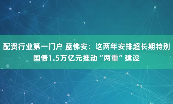 配资行业第一门户 蓝佛安：这两年安排超长期特别国债1.5万亿元推动“两重”建设