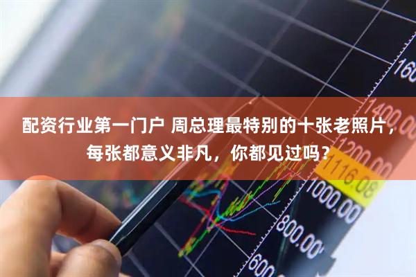 配资行业第一门户 周总理最特别的十张老照片，每张都意义非凡，你都见过吗？