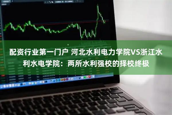 配资行业第一门户 河北水利电力学院VS浙江水利水电学院：两所水利强校的择校终极