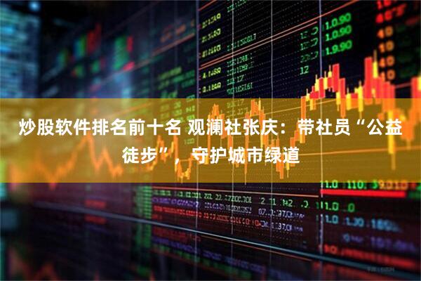 炒股软件排名前十名 观澜社张庆：带社员“公益徒步”，守护城市绿道